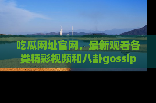 吃瓜网址官网，最新观看各类精彩视频和八卦gossip