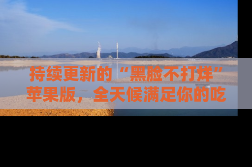 持续更新的“黑脸不打烊”苹果版，全天候满足你的吃瓜需求！