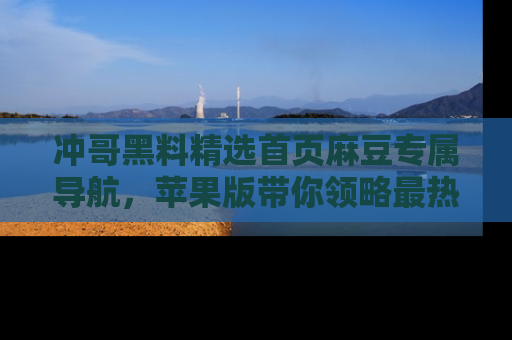 冲哥黑料精选首页麻豆专属导航，苹果版带你领略最热的黑料故事