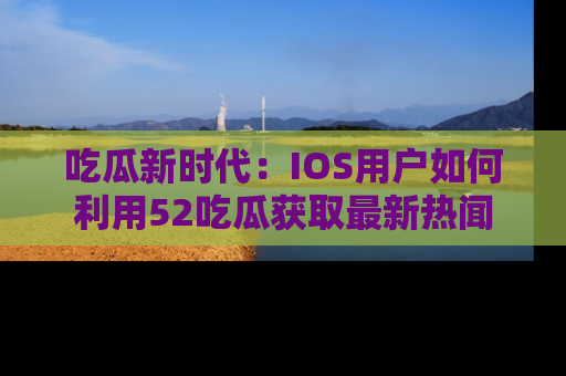 吃瓜新时代：IOS用户如何利用52吃瓜获取最新热闻