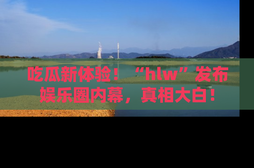 吃瓜新体验！“hlw”发布娱乐圈内幕，真相大白！