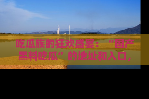 吃瓜族的狂欢盛宴：“国产黑料吃瓜”的地址和入口，让你尽情享受流行文化！