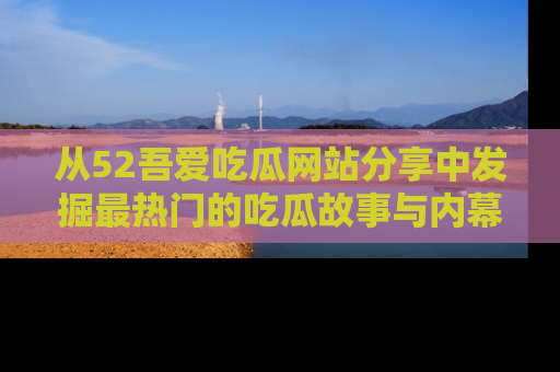 从52吾爱吃瓜网站分享中发掘最热门的吃瓜故事与内幕