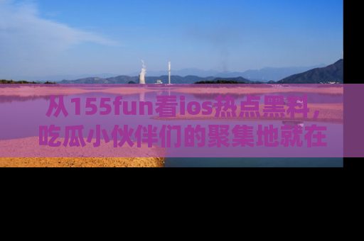 从155fun看ios热点黑料，吃瓜小伙伴们的聚集地就在这里！