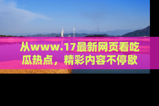 从www.17最新网页看吃瓜热点，精彩内容不停歇