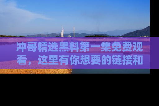 冲哥精选黑料第一集免费观看，这里有你想要的链接和内幕！