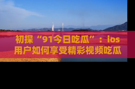 初探“91今日吃瓜”：ios用户如何享受精彩视频吃瓜时光