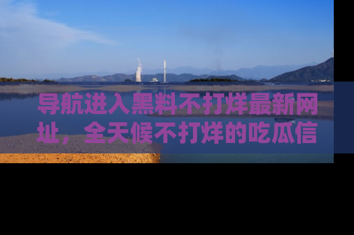 导航进入黑料不打烊最新网址，全天候不打烊的吃瓜信息为你奉上！