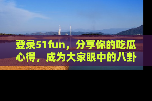 登录51fun，分享你的吃瓜心得，成为大家眼中的八卦专家！