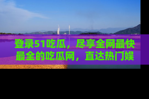 登录51吃瓜，尽享全网最快最全的吃瓜网，直达热门娱乐新闻！
