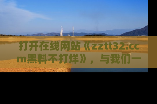 打开在线网站《zztt32.ccm黑料不打烊》，与我们一起揭露那些鲜为人知的黑料与明星秘密！