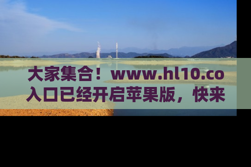 大家集合！www.hl10.co入口已经开启苹果版，快来一起享受吃瓜吧！