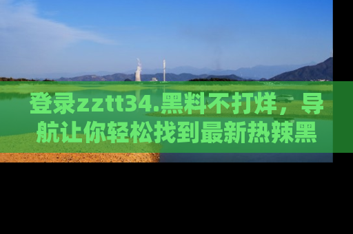 登录zztt34.黑料不打烊，导航让你轻松找到最新热辣黑料，吃瓜更方便！