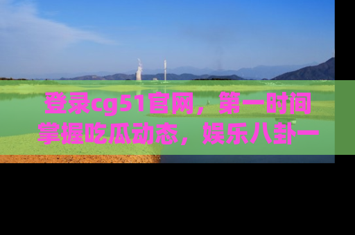 登录cg51官网，第一时间掌握吃瓜动态，娱乐八卦一网打尽！