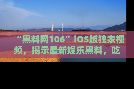 “黑料网106”iOS版独家视频,揭示最新娱乐黑料,吃瓜不停!