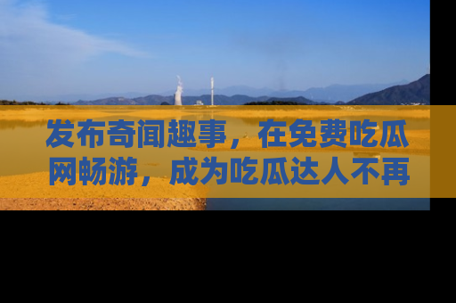 发布奇闻趣事，在免费吃瓜网畅游，成为吃瓜达人不再是梦！