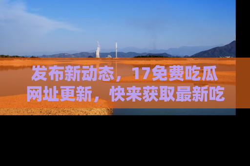 发布新动态，17免费吃瓜网址更新，快来获取最新吃瓜信息哦！