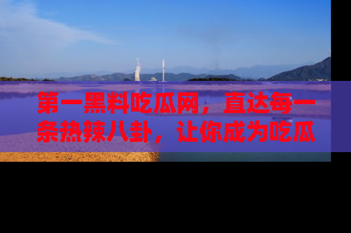 第一黑料吃瓜网，直达每一条热辣八卦，让你成为吃瓜达人！