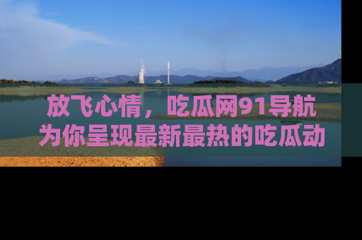 放飞心情，吃瓜网91导航为你呈现最新最热的吃瓜动态！