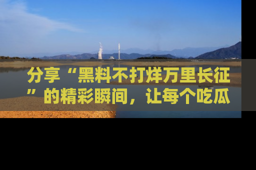 分享“黑料不打烊万里长征”的精彩瞬间，让每个吃瓜人都乐在其中！