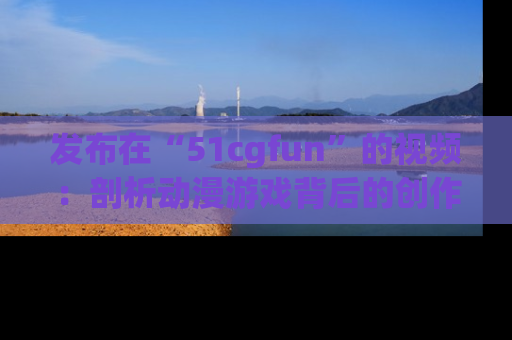发布在“51cgfun”的视频：剖析动漫游戏背后的创作故事与文化意蕴！