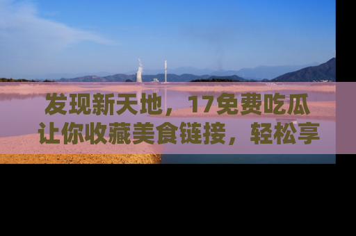 发现新天地，17免费吃瓜让你收藏美食链接，轻松享受美好生活