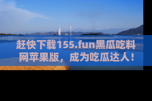 赶快下载155.fun黑瓜吃料网苹果版，成为吃瓜达人！