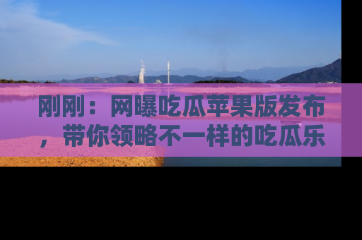 刚刚：网曝吃瓜苹果版发布，带你领略不一样的吃瓜乐趣！