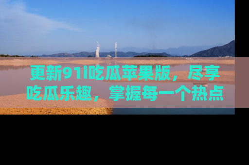更新91i吃瓜苹果版，尽享吃瓜乐趣，掌握每一个热点话题