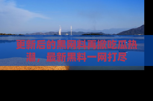 更新后的黑网料再掀吃瓜热潮，最新黑料一网打尽
