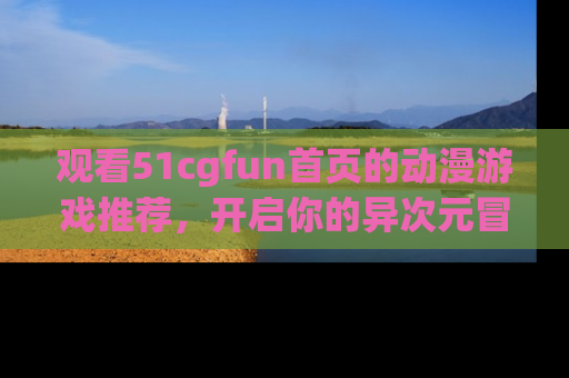 观看51cgfun首页的动漫游戏推荐，开启你的异次元冒险之旅！