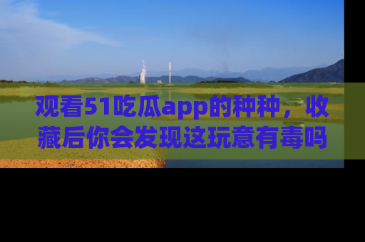 观看51吃瓜app的种种，收藏后你会发现这玩意有毒吗？