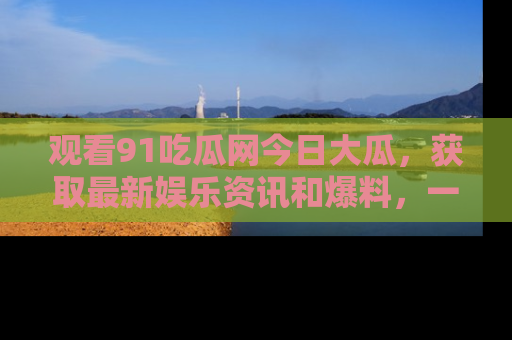 观看91吃瓜网今日大瓜，获取最新娱乐资讯和爆料，一起来围观！