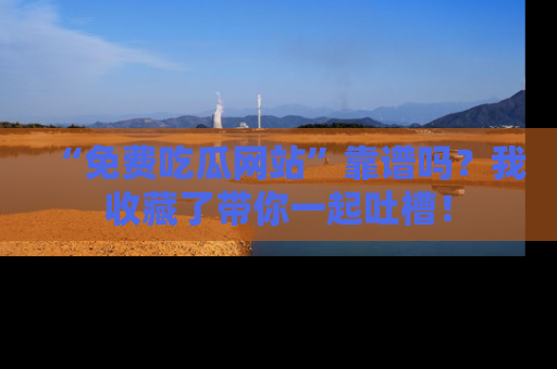 “免费吃瓜网站”靠谱吗?我收藏了带你一起吐槽!