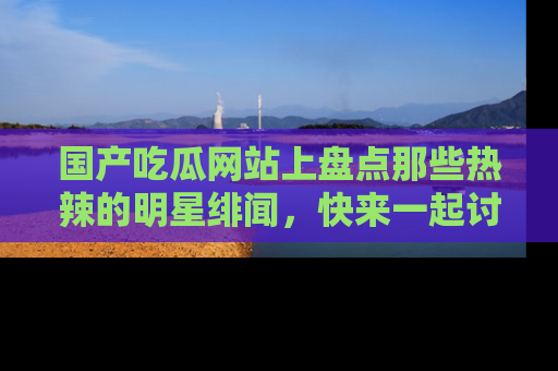国产吃瓜网站上盘点那些热辣的明星绯闻，快来一起讨论吧！
