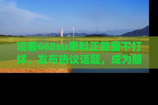 观看668su黑料正能量不打烊，发布热议话题，成为朋友圈焦点！