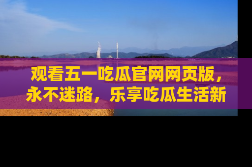 观看五一吃瓜官网网页版，永不迷路，乐享吃瓜生活新方式