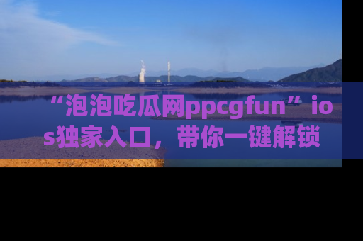 “泡泡吃瓜网ppcgfun”ios独家入口,带你一键解锁最新娱乐资讯,快来吃瓜!