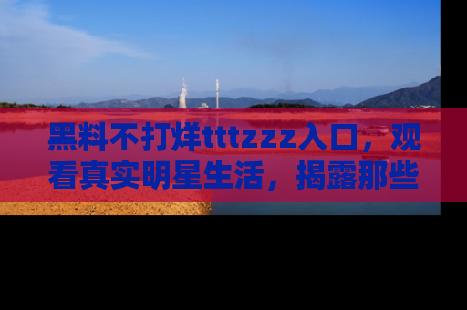 黑料不打烊tttzzz入口，观看真实明星生活，揭露那些不为人知的真相