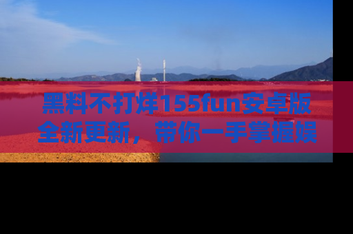 黑料不打烊155fun安卓版全新更新，带你一手掌握娱乐圈的秘密与八卦！
