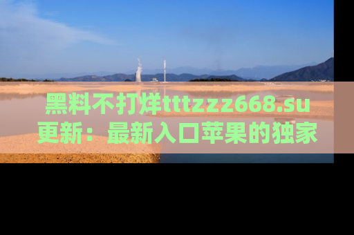黑料不打烊tttzzz668.su更新：最新入口苹果的独家黑料，你不能错过的真相！