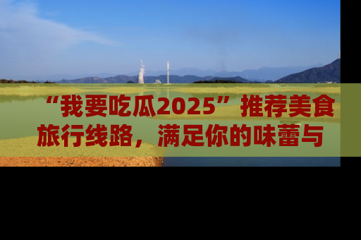 “我要吃瓜2025”推荐美食旅行线路,满足你的味蕾与好奇心