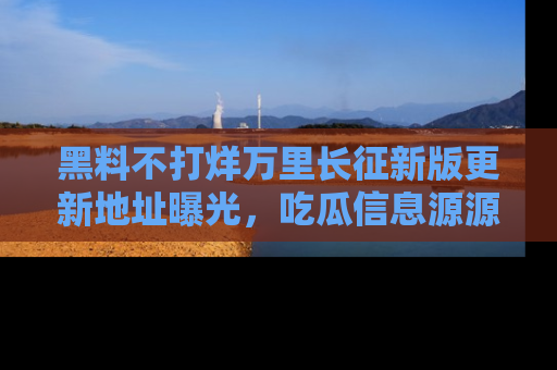 黑料不打烊万里长征新版更新地址曝光，吃瓜信息源源不断