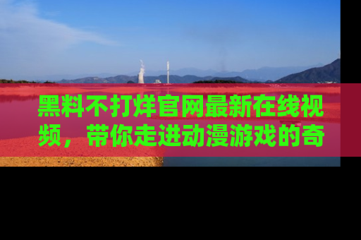 黑料不打烊官网最新在线视频，带你走进动漫游戏的奇幻与现实交汇处
