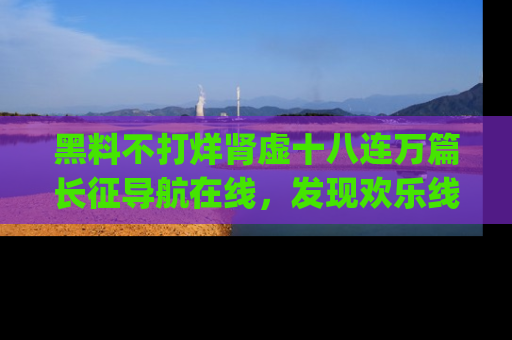 黑料不打烊肾虚十八连万篇长征导航在线，发现欢乐线路的最佳app推荐！