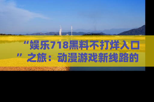 “娱乐718黑料不打烊入口”之旅:动漫游戏新线路的耀眼内幕曝光!