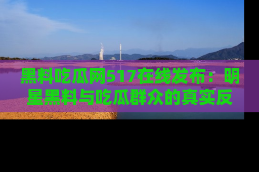 黑料吃瓜网517在线发布：明星黑料与吃瓜群众的真实反应