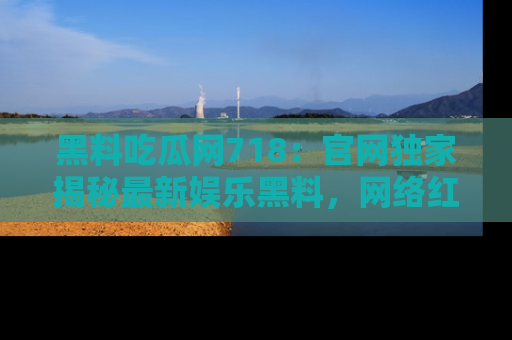 黑料吃瓜网718：官网独家揭秘最新娱乐黑料，网络红人齐聚一堂！