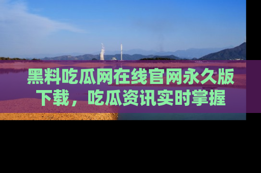 黑料吃瓜网在线官网永久版下载，吃瓜资讯实时掌握
