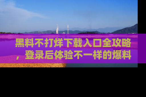黑料不打烊下载入口全攻略，登录后体验不一样的爆料乐趣！